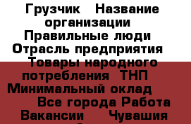 Грузчик › Название организации ­ Правильные люди › Отрасль предприятия ­ Товары народного потребления (ТНП) › Минимальный оклад ­ 30 000 - Все города Работа » Вакансии   . Чувашия респ.,Алатырь г.